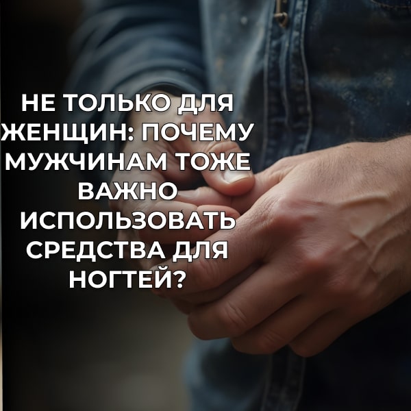 Не только для женщин: Почему мужчинам тоже важно использовать средства для ногтей?